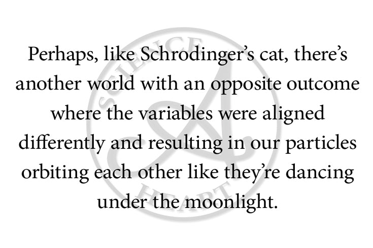 Perhaps, like Schrodinger’s cat, there’s another world with an opposite outcome where the variables were aligned differently and resulting in our particles orbiting each other like they’re dancing under the moonlight.